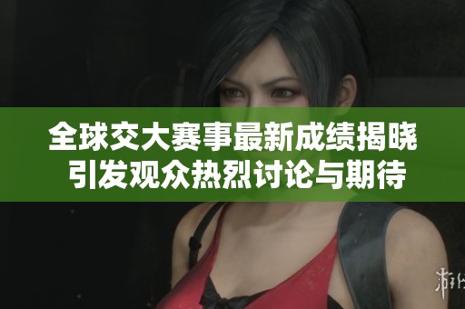 全球交大赛事最新成绩揭晓 引发观众热烈讨论与期待