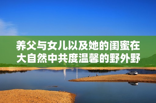 养父与女儿以及她的闺蜜在大自然中共度温馨的野外野炊时光