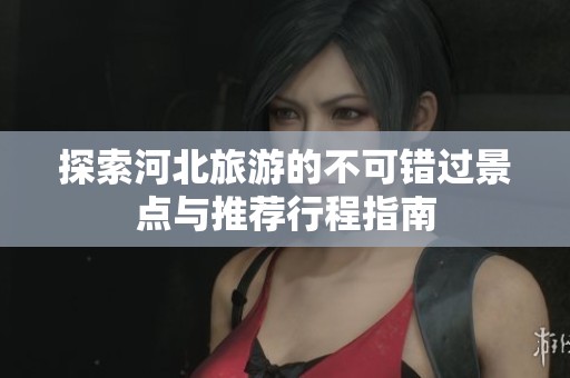 探索河北旅游的不可错过景点与推荐行程指南