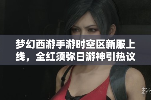 梦幻西游手游时空区新服上线，全红须弥日游神引热议与期待