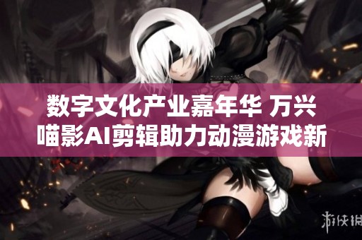 数字文化产业嘉年华 万兴喵影AI剪辑助力动漫游戏新纪元