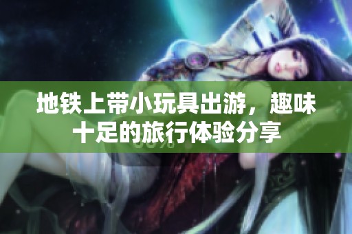 地铁上带小玩具出游，趣味十足的旅行体验分享