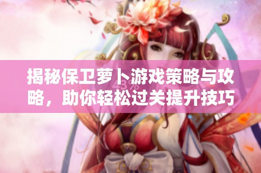 揭秘保卫萝卜游戏策略与攻略，助你轻松过关提升技巧
