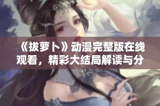 《拔萝卜》动漫完整版在线观看，精彩大结局解读与分享