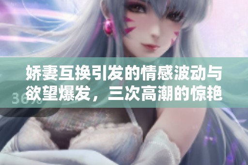 娇妻互换引发的情感波动与欲望爆发，三次高潮的惊艳经历