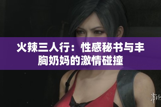火辣三人行：性感秘书与丰胸奶妈的激情碰撞