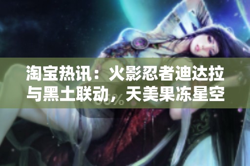 淘宝热讯：火影忍者迪达拉与黑土联动，天美果冻星空大象等100款应用上线
