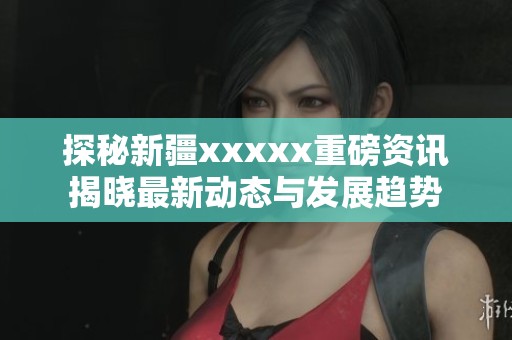 探秘新疆xxxxx重磅资讯揭晓最新动态与发展趋势