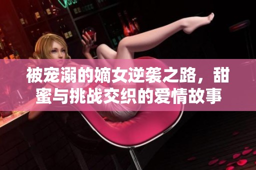 被宠溺的嫡女逆袭之路，甜蜜与挑战交织的爱情故事