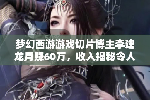 梦幻西游游戏切片博主李建龙月赚60万，收入揭秘令人震惊