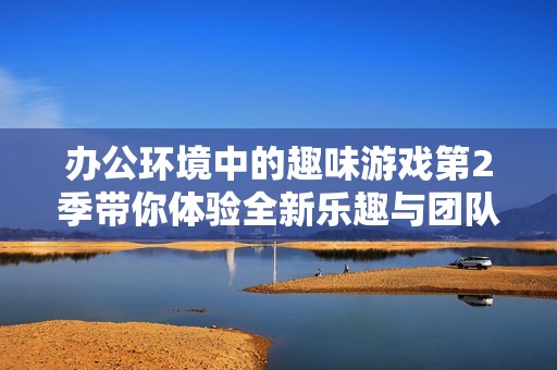 办公环境中的趣味游戏第2季带你体验全新乐趣与团队协作