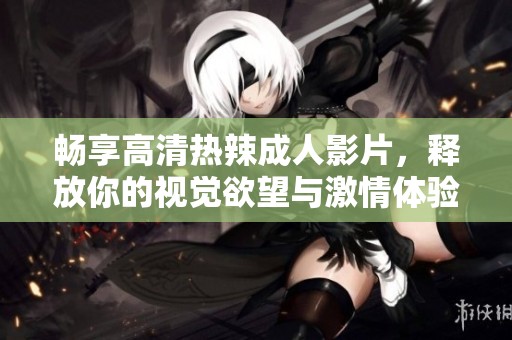 畅享高清热辣成人影片，释放你的视觉欲望与激情体验
