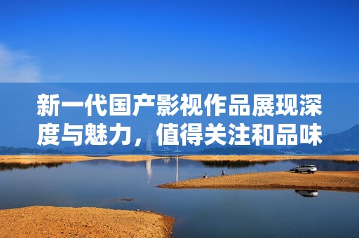 新一代国产影视作品展现深度与魅力，值得关注和品味