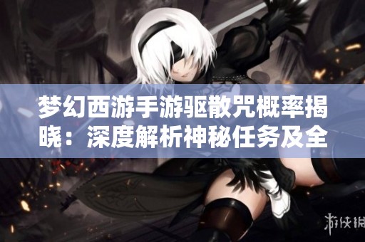 梦幻西游手游驱散咒概率揭晓：深度解析神秘任务及全攻略推荐