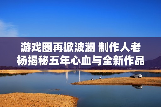 游戏圈再掀波澜 制作人老杨揭秘五年心血与全新作品构想