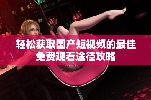 轻松获取国产短视频的最佳免费观看途径攻略