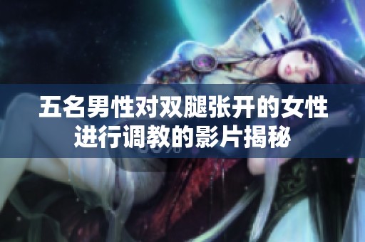 五名男性对双腿张开的女性进行调教的影片揭秘