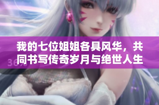 我的七位姐姐各具风华，共同书写传奇岁月与绝世人生