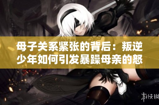 母子关系紧张的背后：叛逆少年如何引发暴躁母亲的怒火