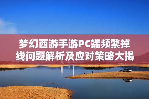 梦幻西游手游PC端频繁掉线问题解析及应对策略大揭密