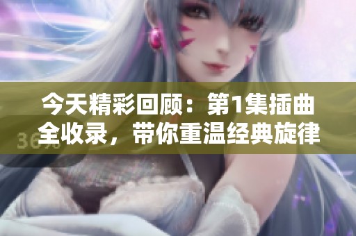 今天精彩回顾：第1集插曲全收录，带你重温经典旋律
