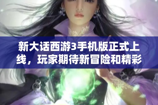 新大话西游3手机版正式上线，玩家期待新冒险和精彩体验