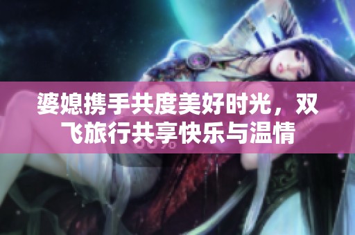 婆媳携手共度美好时光，双飞旅行共享快乐与温情