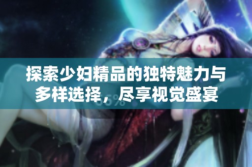 探索少妇精品的独特魅力与多样选择，尽享视觉盛宴