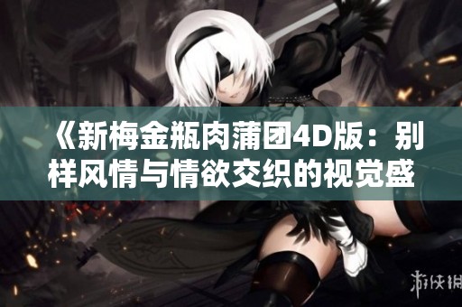 《新梅金瓶肉蒲团4D版：别样风情与情欲交织的视觉盛宴》