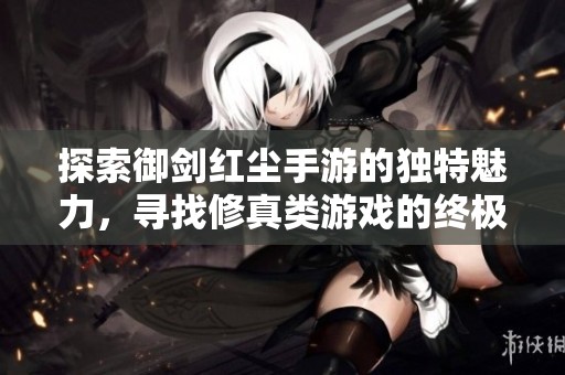 探索御剑红尘手游的独特魅力，寻找修真类游戏的终极体验之路