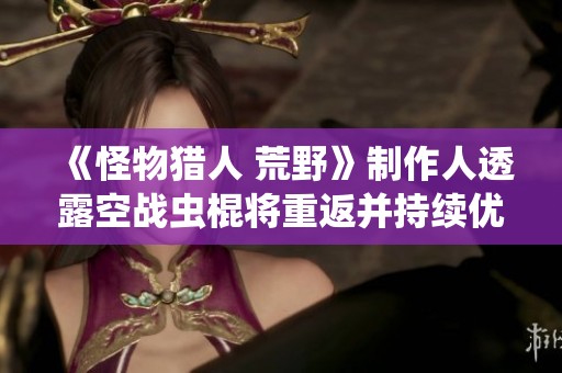 《怪物猎人 荒野》制作人透露空战虫棍将重返并持续优化武器平衡