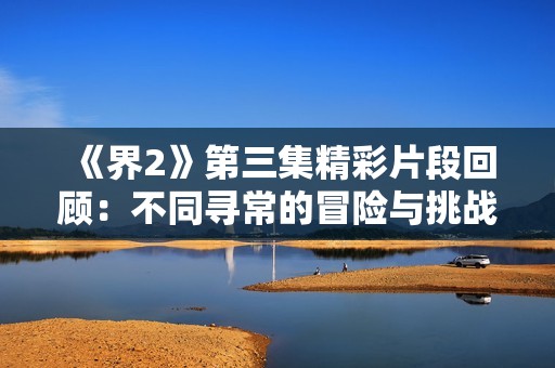 《界2》第三集精彩片段回顾：不同寻常的冒险与挑战