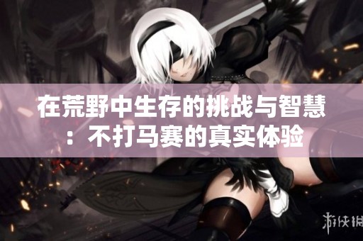 在荒野中生存的挑战与智慧：不打马赛的真实体验