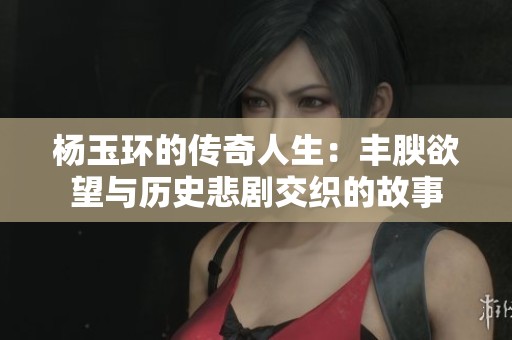 杨玉环的传奇人生：丰腴欲望与历史悲剧交织的故事