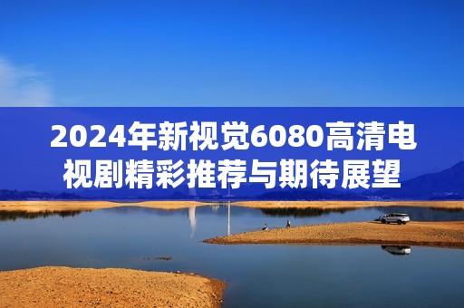 2024年新视觉6080高清电视剧精彩推荐与期待展望