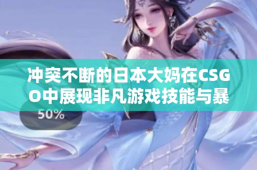冲突不断的日本大妈在CSGO中展现非凡游戏技能与暴躁风格