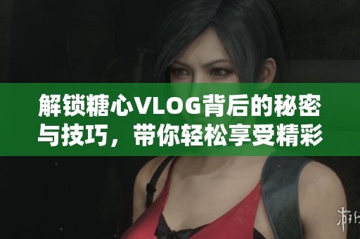 解锁糖心VLOG背后的秘密与技巧，带你轻松享受精彩内容