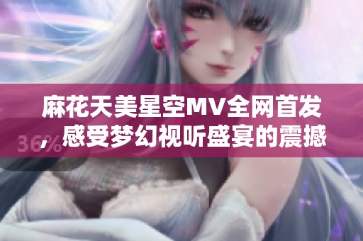 麻花天美星空MV全网首发，感受梦幻视听盛宴的震撼体验