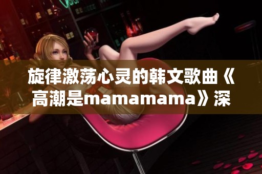 旋律激荡心灵的韩文歌曲《高潮是mamamama》深情演绎