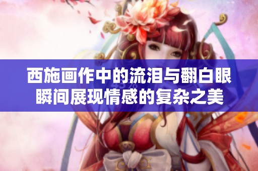 西施画作中的流泪与翻白眼瞬间展现情感的复杂之美