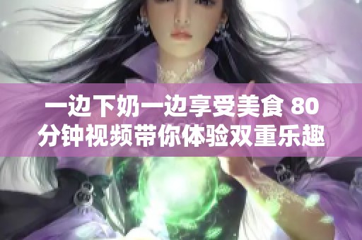 一边下奶一边享受美食 80分钟视频带你体验双重乐趣