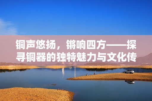 铜声悠扬，锵响四方——探寻铜器的独特魅力与文化传承