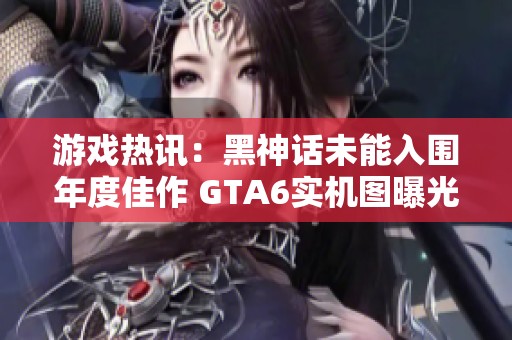游戏热讯：黑神话未能入围年度佳作 GTA6实机图曝光引发期待