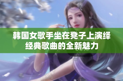 韩国女歌手坐在凳子上演绎经典歌曲的全新魅力