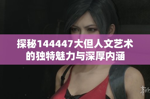探秘144447大但人文艺术的独特魅力与深厚内涵
