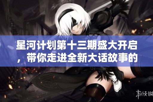 星河计划第十三期盛大开启，带你走进全新大话故事的奇幻世界
