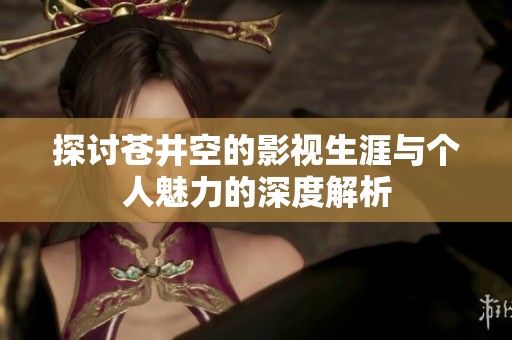 探讨苍井空的影视生涯与个人魅力的深度解析