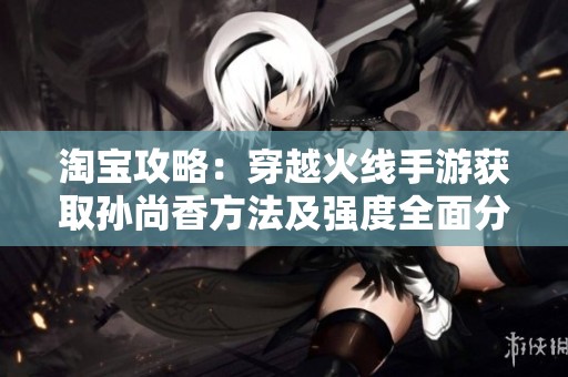 淘宝攻略：穿越火线手游获取孙尚香方法及强度全面分析