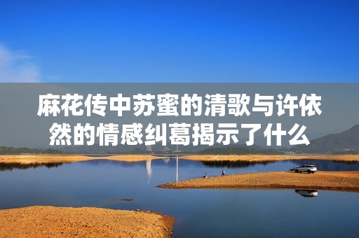 麻花传中苏蜜的清歌与许依然的情感纠葛揭示了什么