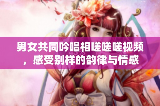 男女共同吟唱相嗟嗟嗟视频，感受别样的韵律与情感